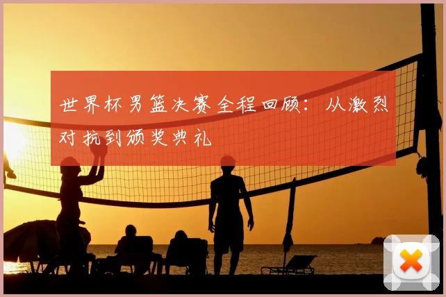 世界杯男篮决赛全程回顾:从激烈对抗到颁奖典礼