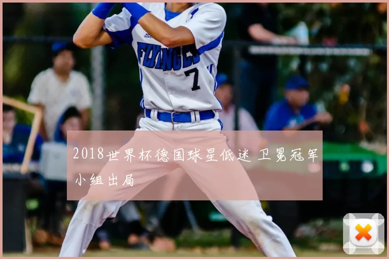 2018世界杯德国球星低迷 卫冕冠军小组出局