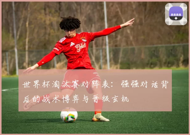 世界杯淘汰赛对阵表:强强对话背后的战术博弈与晋级玄机