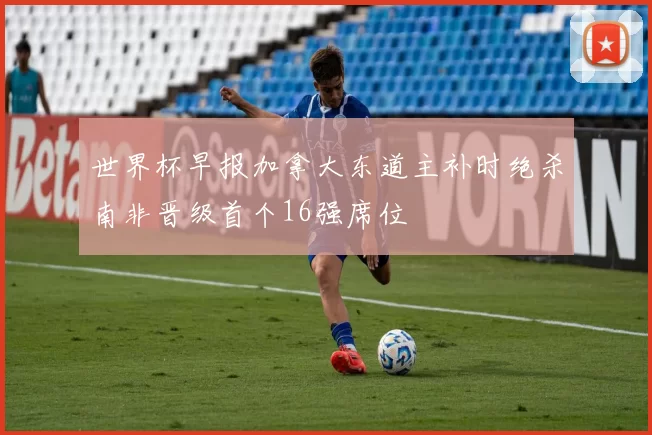 世界杯早报加拿大东道主补时绝杀南非晋级首个16强席位