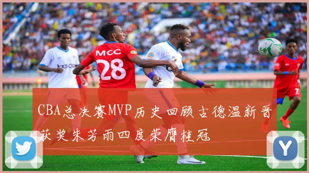 CBA总决赛MVP历史回顾古德温新晋获奖朱芳雨四度荣膺桂冠