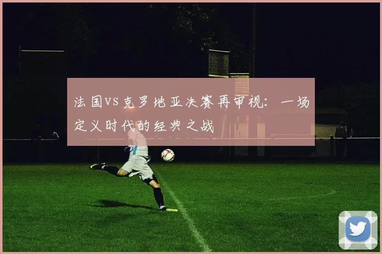 法国vs克罗地亚决赛再审视:一场定义时代的经典之战