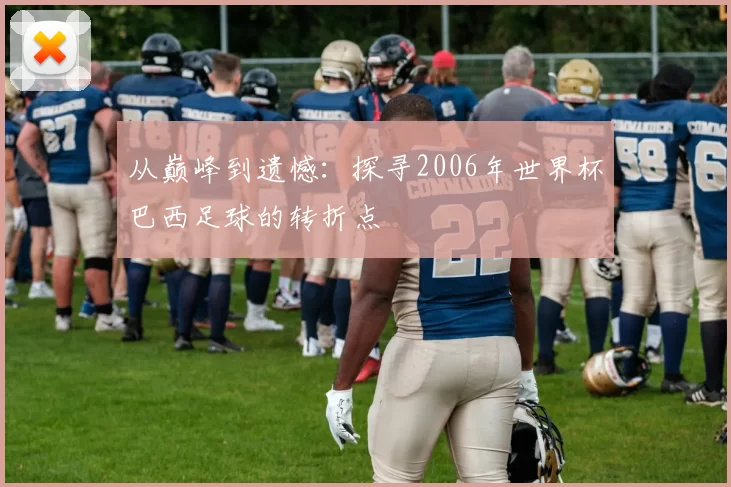 从巅峰到遗憾:探寻2006年世界杯巴西足球的转折点