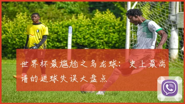 世界杯最尴尬之乌龙球:史上最离谱的进球失误大盘点