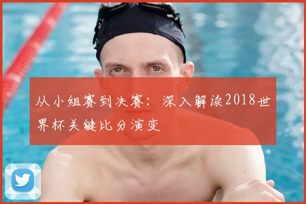 从小组赛到决赛:深入解读2018世界杯关键比分演变