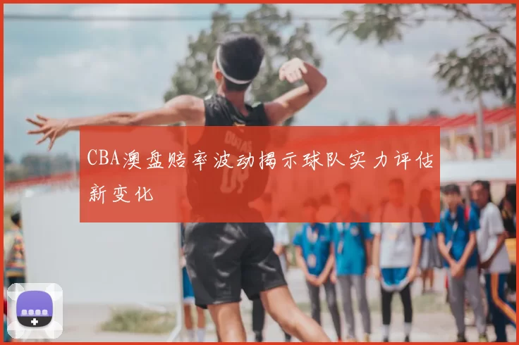 CBA澳盘赔率波动揭示球队实力评估新变化