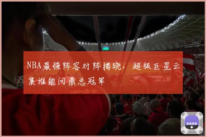 NBA最强阵容对阵揭晓,超级巨星云集谁能问鼎总冠军
