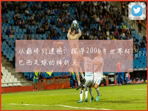 从巅峰到遗憾：探寻2006年世界杯巴西足球的转折点