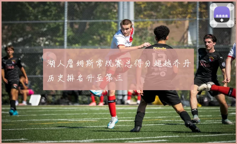 湖人詹姆斯常规赛总得分超越乔丹历史排名升至第三
