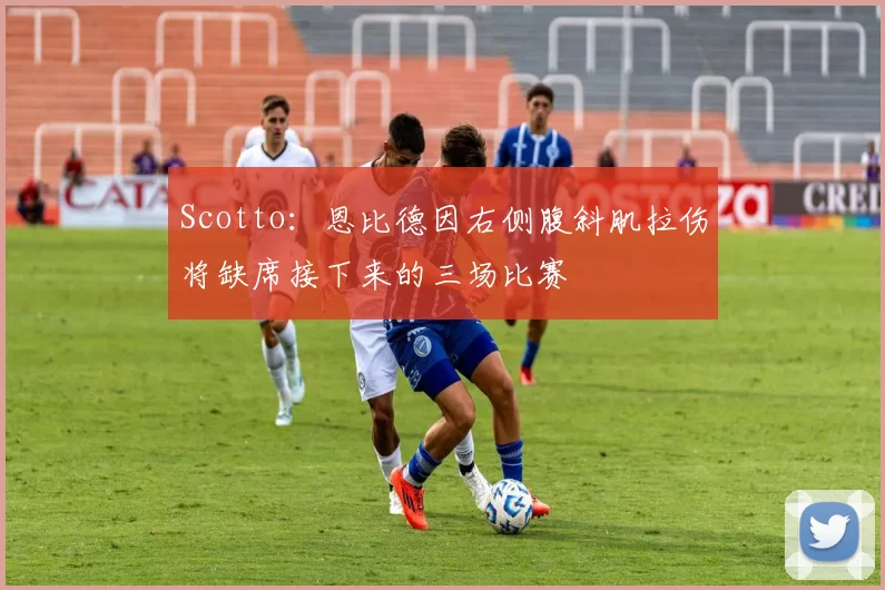Scotto：恩比德因右侧腹斜肌拉伤将缺席接下来的三场比赛