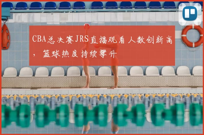 CBA总决赛JRS直播观看人数创新高，篮球热度持续攀升