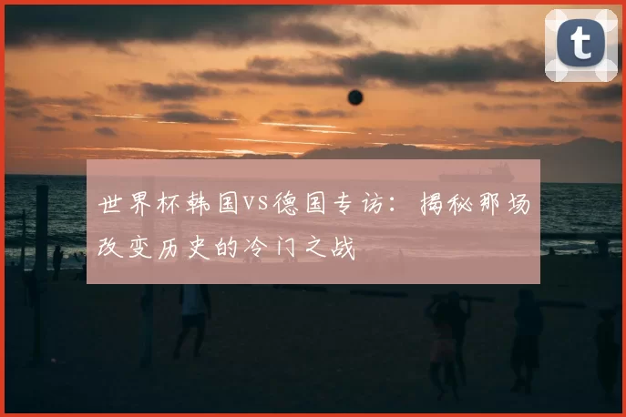 世界杯韩国vs德国专访:揭秘那场改变历史的冷门之战