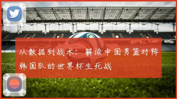 从数据到战术:解读中国男篮对阵韩国队的世界杯生死战