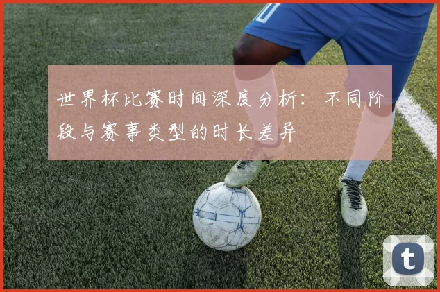 世界杯比赛时间深度分析:不同阶段与赛事类型的时长差异