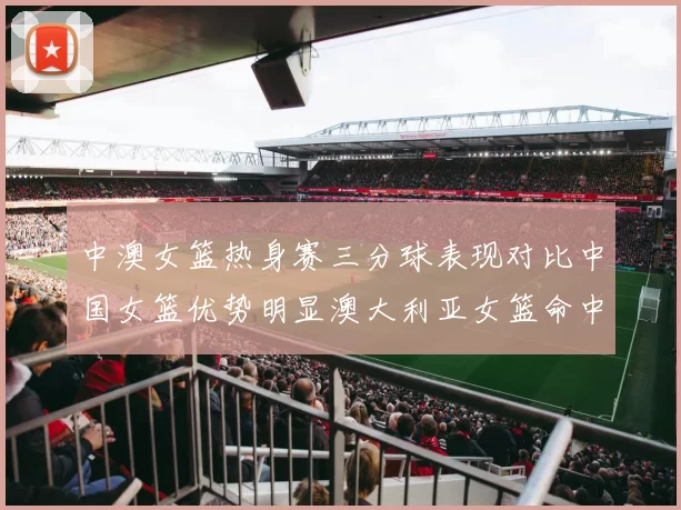 中澳女篮热身赛三分球表现对比中国女篮优势明显澳大利亚女篮命中率低下