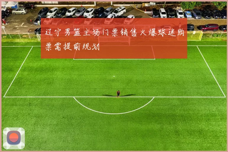 辽宁男篮主场门票销售火爆球迷购票需提前规划