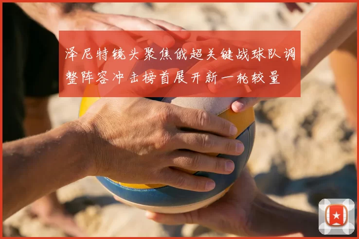 泽尼特镜头聚焦俄超关键战球队调整阵容冲击榜首展开新一轮较量