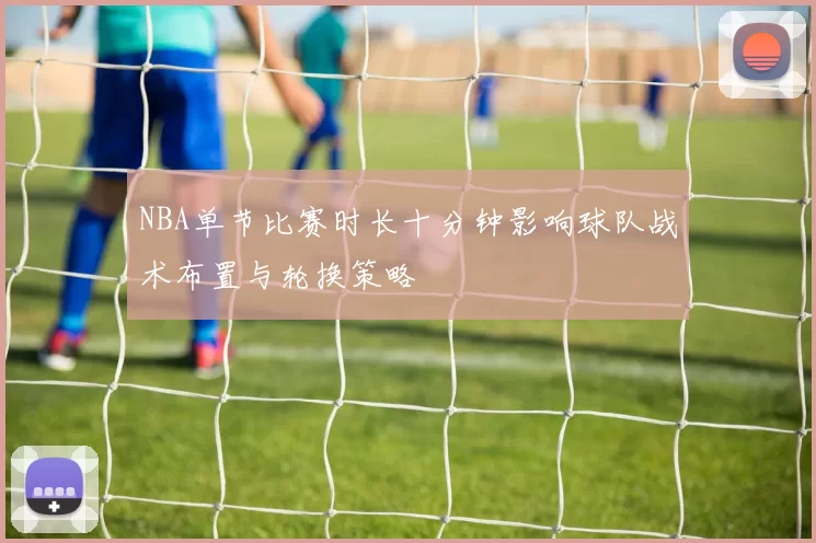 NBA单节比赛时长十分钟影响球队战术布置与轮换策略