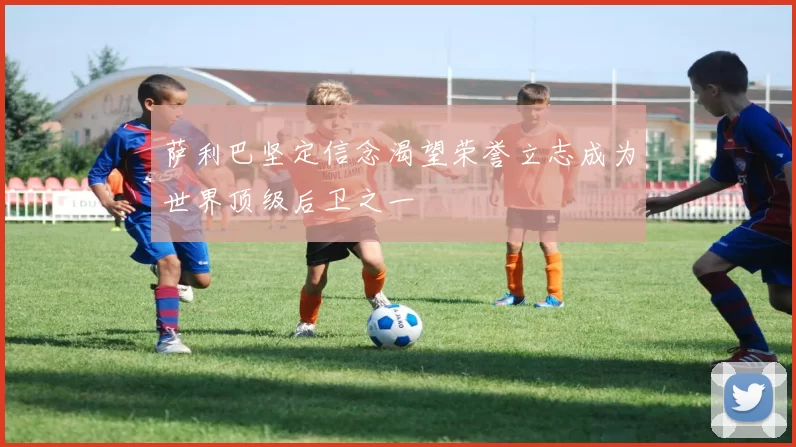 萨利巴坚定信念渴望荣誉立志成为世界顶级后卫之一
