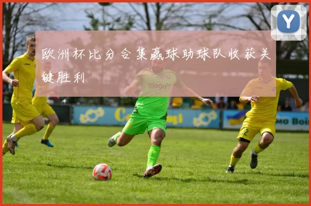 欧洲杯比分合集赢球助球队收获关键胜利