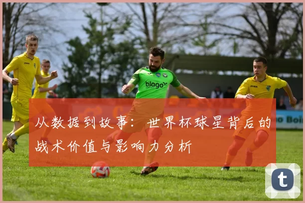 从数据到故事:世界杯球星背后的战术价值与影响力分析