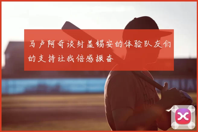 马卢阿奇谈封盖锡安的体验队友们的支持让我倍感振奋