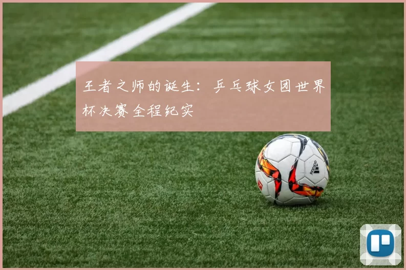 王者之师的诞生:乒乓球女团世界杯决赛全程纪实