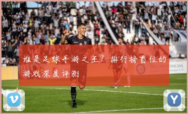 谁是足球手游之王?排行榜首位的游戏深度评测