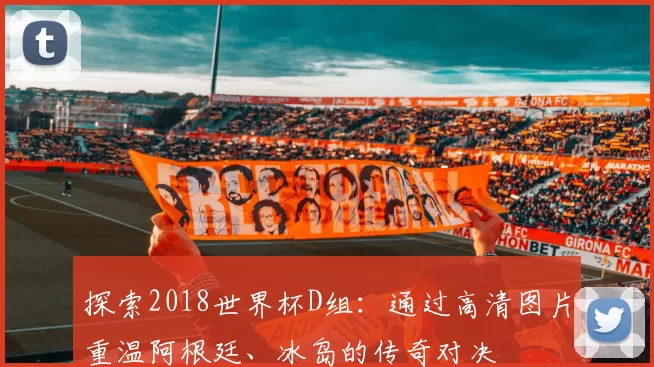 探索2018世界杯D组:通过高清图片重温阿根廷、冰岛的传奇对决