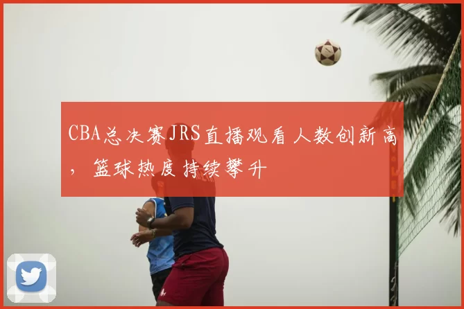CBA总决赛JRS直播观看人数创新高，篮球热度持续攀升