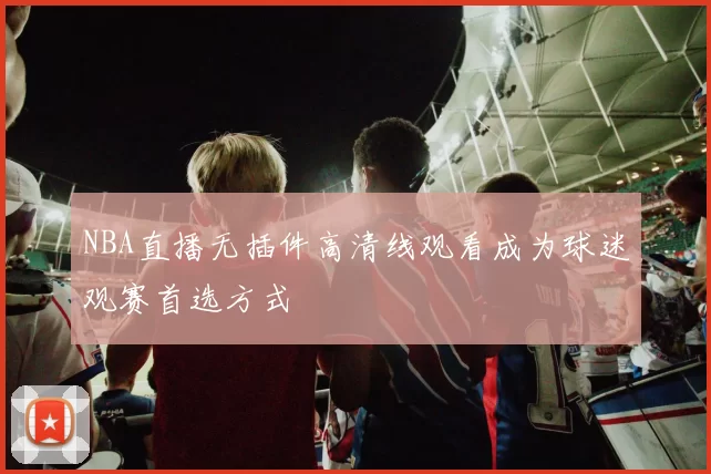 NBA直播无插件高清线观看成为球迷观赛首选方式