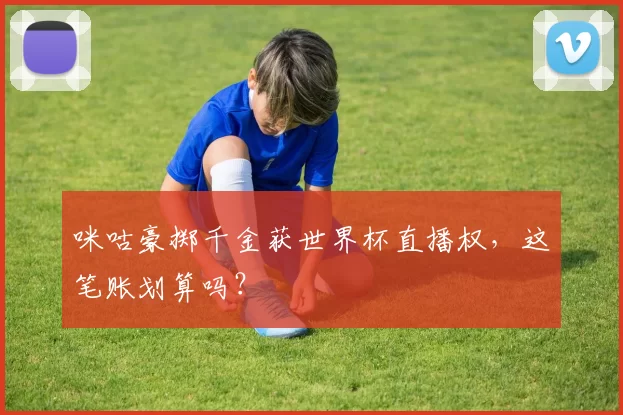 咪咕豪掷千金获世界杯直播权,这笔账划算吗?