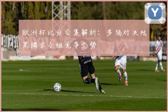 欧洲杯比分合集解析:多场对决结果揭示小组竞争态势