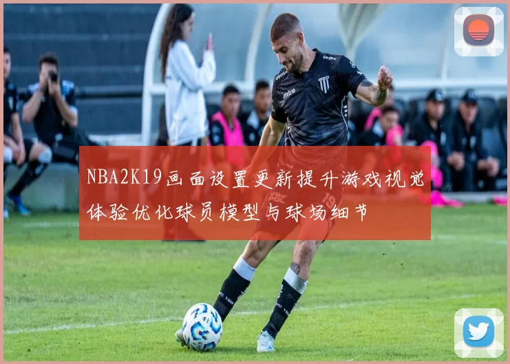 NBA2K19画面设置更新提升游戏视觉体验优化球员模型与球场细节