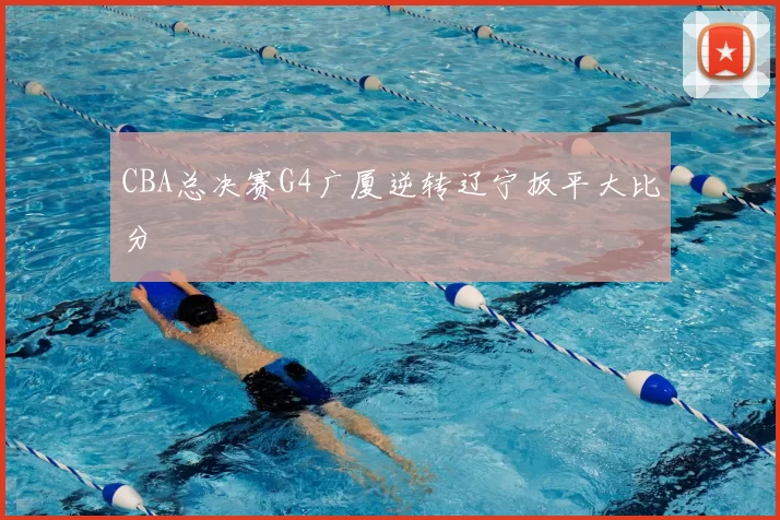 CBA总决赛G4广厦逆转辽宁扳平大比分