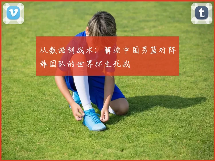 从数据到战术:解读中国男篮对阵韩国队的世界杯生死战