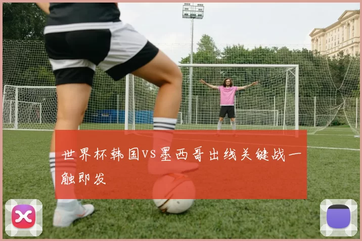 世界杯韩国vs墨西哥出线关键战一触即发