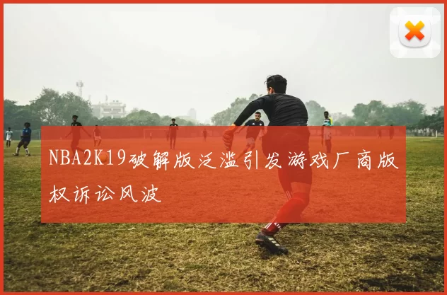 NBA2K19破解版泛滥引发游戏厂商版权诉讼风波