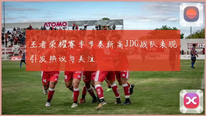王者荣耀赛季节奏新高JDG战队表现引发热议与关注