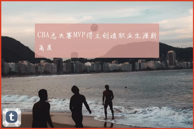 CBA总决赛MVP得主创造职业生涯新高度