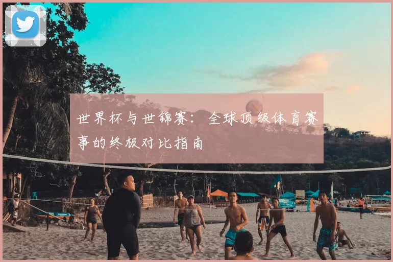 世界杯与世锦赛:全球顶级体育赛事的终极对比指南