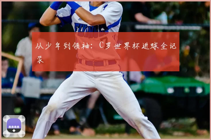 从少年到领袖:C罗世界杯进球全记录