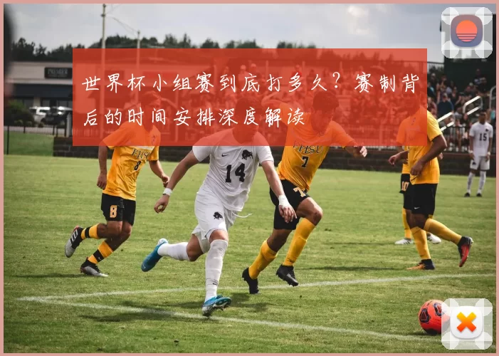 世界杯小组赛到底打多久？赛制背后的时间安排深度解读
