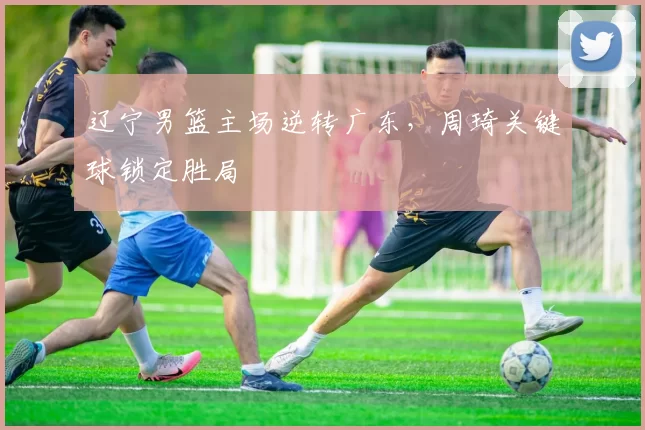 辽宁男篮主场逆转广东,周琦关键球锁定胜局