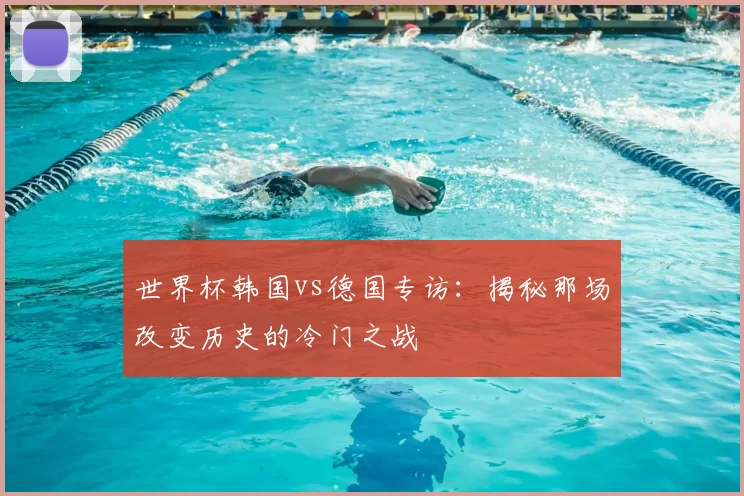 世界杯韩国vs德国专访:揭秘那场改变历史的冷门之战