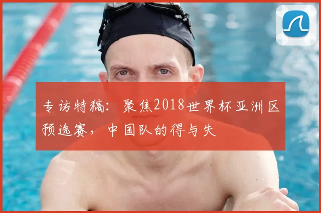 专访特稿：聚焦2018世界杯亚洲区预选赛，中国队的得与失