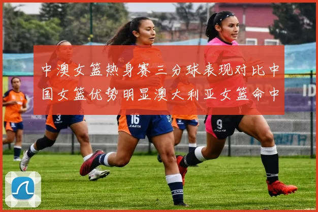 中澳女篮热身赛三分球表现对比中国女篮优势明显澳大利亚女篮命中率低下