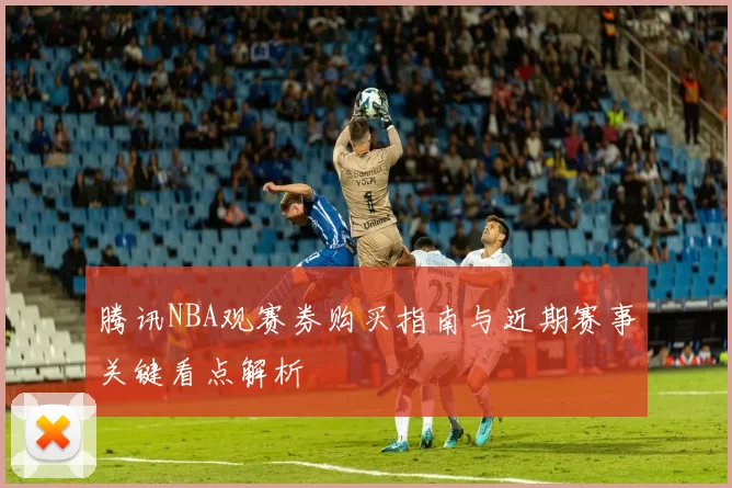 腾讯NBA观赛券购买指南与近期赛事关键看点解析