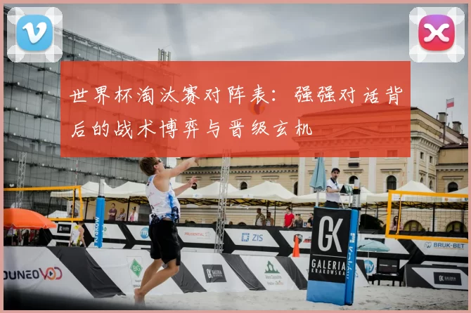 世界杯淘汰赛对阵表：强强对话背后的战术博弈与晋级玄机