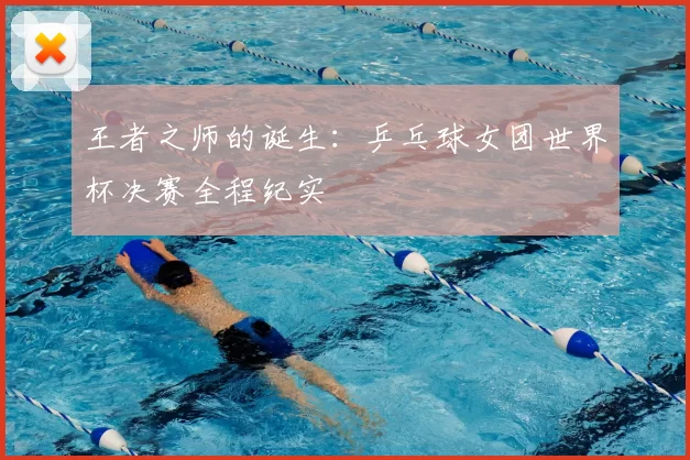 王者之师的诞生:乒乓球女团世界杯决赛全程纪实